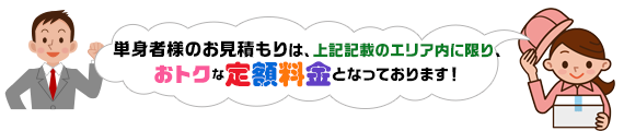 単身者様のお見積もりは、上記記載のエリア内に限り、
おトクな定額料金となっております！